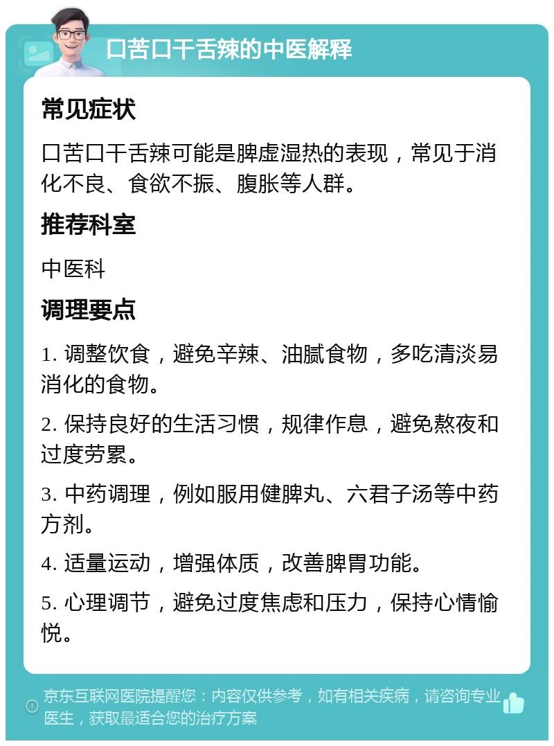 口苦口干舌辣的中医解释 常见症状 口苦口干舌辣可能是脾虚湿热的表现，常见于消化不良、食欲不振、腹胀等人群。 推荐科室 中医科 调理要点 1. 调整饮食，避免辛辣、油腻食物，多吃清淡易消化的食物。 2. 保持良好的生活习惯，规律作息，避免熬夜和过度劳累。 3. 中药调理，例如服用健脾丸、六君子汤等中药方剂。 4. 适量运动，增强体质，改善脾胃功能。 5. 心理调节，避免过度焦虑和压力，保持心情愉悦。