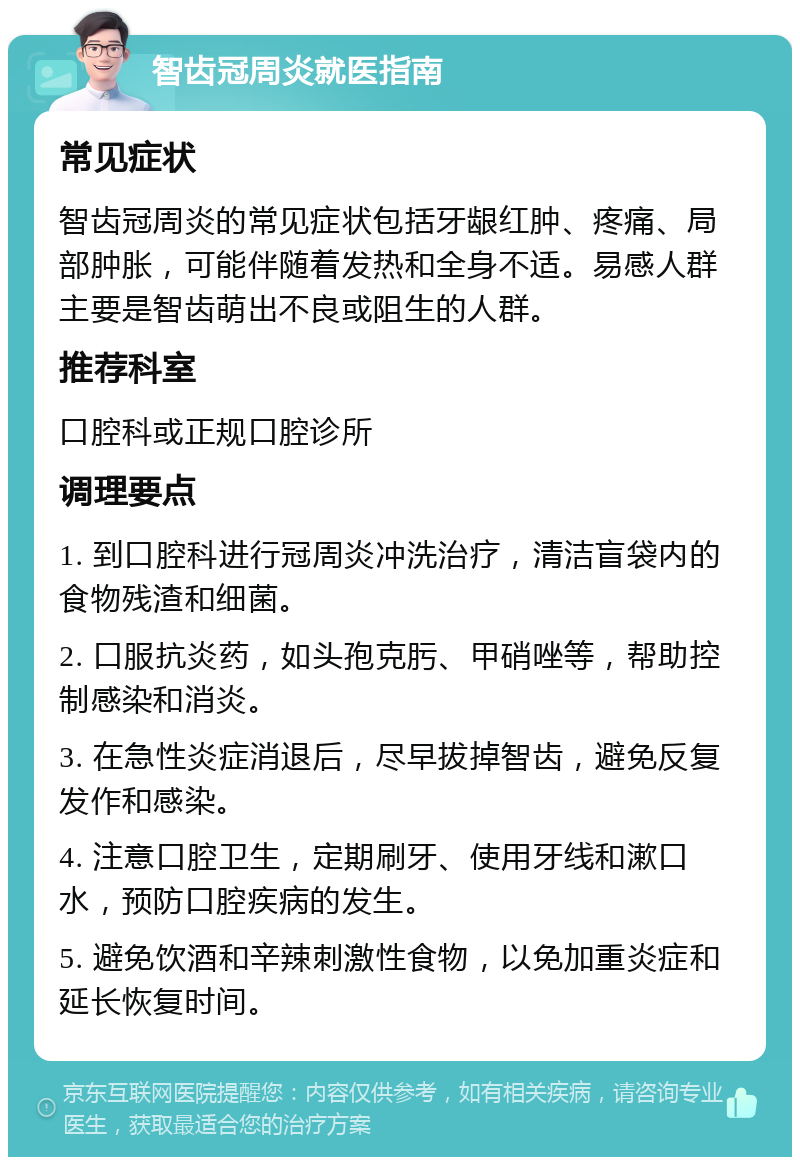 智齿冠周炎就医指南 常见症状 智齿冠周炎的常见症状包括牙龈红肿、疼痛、局部肿胀，可能伴随着发热和全身不适。易感人群主要是智齿萌出不良或阻生的人群。 推荐科室 口腔科或正规口腔诊所 调理要点 1. 到口腔科进行冠周炎冲洗治疗，清洁盲袋内的食物残渣和细菌。 2. 口服抗炎药，如头孢克肟、甲硝唑等，帮助控制感染和消炎。 3. 在急性炎症消退后，尽早拔掉智齿，避免反复发作和感染。 4. 注意口腔卫生，定期刷牙、使用牙线和漱口水，预防口腔疾病的发生。 5. 避免饮酒和辛辣刺激性食物，以免加重炎症和延长恢复时间。