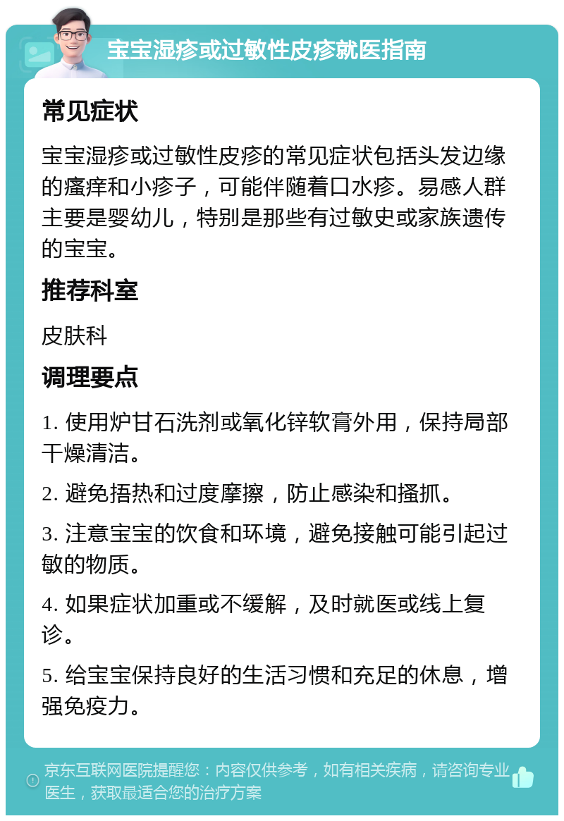 宝宝湿疹或过敏性皮疹就医指南 常见症状 宝宝湿疹或过敏性皮疹的常见症状包括头发边缘的瘙痒和小疹子，可能伴随着口水疹。易感人群主要是婴幼儿，特别是那些有过敏史或家族遗传的宝宝。 推荐科室 皮肤科 调理要点 1. 使用炉甘石洗剂或氧化锌软膏外用，保持局部干燥清洁。 2. 避免捂热和过度摩擦，防止感染和搔抓。 3. 注意宝宝的饮食和环境，避免接触可能引起过敏的物质。 4. 如果症状加重或不缓解，及时就医或线上复诊。 5. 给宝宝保持良好的生活习惯和充足的休息，增强免疫力。