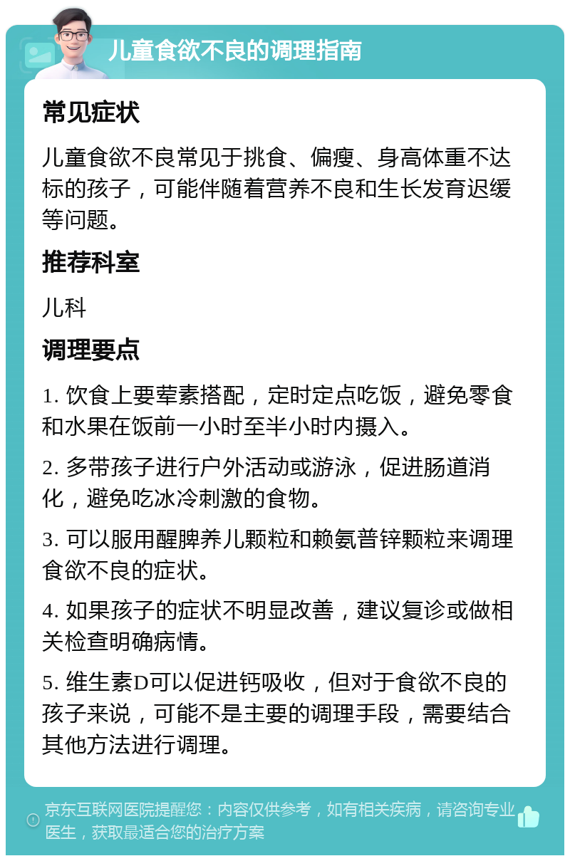 儿童食欲不良的调理指南 常见症状 儿童食欲不良常见于挑食、偏瘦、身高体重不达标的孩子，可能伴随着营养不良和生长发育迟缓等问题。 推荐科室 儿科 调理要点 1. 饮食上要荤素搭配，定时定点吃饭，避免零食和水果在饭前一小时至半小时内摄入。 2. 多带孩子进行户外活动或游泳，促进肠道消化，避免吃冰冷刺激的食物。 3. 可以服用醒脾养儿颗粒和赖氨普锌颗粒来调理食欲不良的症状。 4. 如果孩子的症状不明显改善，建议复诊或做相关检查明确病情。 5. 维生素D可以促进钙吸收，但对于食欲不良的孩子来说，可能不是主要的调理手段，需要结合其他方法进行调理。