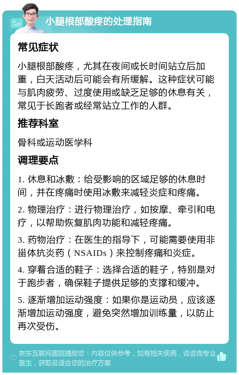 小腿根部酸疼的处理指南 常见症状 小腿根部酸疼，尤其在夜间或长时间站立后加重，白天活动后可能会有所缓解。这种症状可能与肌肉疲劳、过度使用或缺乏足够的休息有关，常见于长跑者或经常站立工作的人群。 推荐科室 骨科或运动医学科 调理要点 1. 休息和冰敷：给受影响的区域足够的休息时间，并在疼痛时使用冰敷来减轻炎症和疼痛。 2. 物理治疗：进行物理治疗，如按摩、牵引和电疗，以帮助恢复肌肉功能和减轻疼痛。 3. 药物治疗：在医生的指导下，可能需要使用非甾体抗炎药（NSAIDs）来控制疼痛和炎症。 4. 穿着合适的鞋子：选择合适的鞋子，特别是对于跑步者，确保鞋子提供足够的支撑和缓冲。 5. 逐渐增加运动强度：如果你是运动员，应该逐渐增加运动强度，避免突然增加训练量，以防止再次受伤。