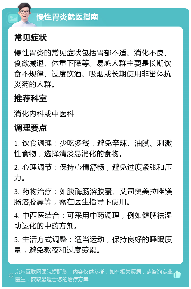 慢性胃炎就医指南 常见症状 慢性胃炎的常见症状包括胃部不适、消化不良、食欲减退、体重下降等。易感人群主要是长期饮食不规律、过度饮酒、吸烟或长期使用非甾体抗炎药的人群。 推荐科室 消化内科或中医科 调理要点 1. 饮食调理：少吃多餐，避免辛辣、油腻、刺激性食物，选择清淡易消化的食物。 2. 心理调节：保持心情舒畅，避免过度紧张和压力。 3. 药物治疗：如胰酶肠溶胶囊、艾司奥美拉唑镁肠溶胶囊等，需在医生指导下使用。 4. 中西医结合：可采用中药调理，例如健脾祛湿助运化的中药方剂。 5. 生活方式调整：适当运动，保持良好的睡眠质量，避免熬夜和过度劳累。