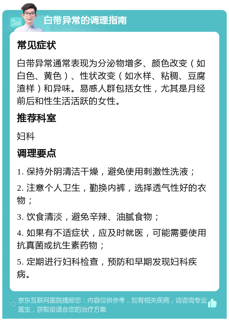 白带异常的调理指南 常见症状 白带异常通常表现为分泌物增多、颜色改变（如白色、黄色）、性状改变（如水样、粘稠、豆腐渣样）和异味。易感人群包括女性，尤其是月经前后和性生活活跃的女性。 推荐科室 妇科 调理要点 1. 保持外阴清洁干燥，避免使用刺激性洗液； 2. 注意个人卫生，勤换内裤，选择透气性好的衣物； 3. 饮食清淡，避免辛辣、油腻食物； 4. 如果有不适症状，应及时就医，可能需要使用抗真菌或抗生素药物； 5. 定期进行妇科检查，预防和早期发现妇科疾病。