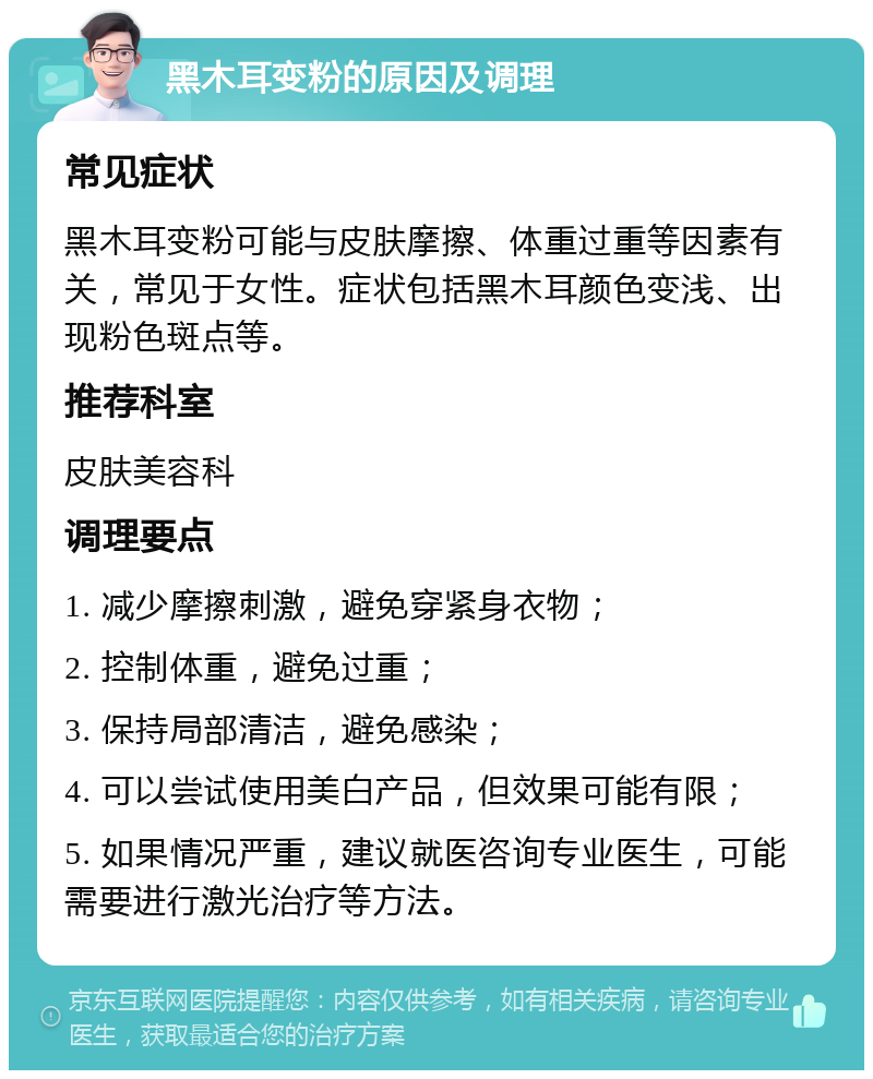 黑木耳变粉的原因及调理 常见症状 黑木耳变粉可能与皮肤摩擦、体重过重等因素有关，常见于女性。症状包括黑木耳颜色变浅、出现粉色斑点等。 推荐科室 皮肤美容科 调理要点 1. 减少摩擦刺激，避免穿紧身衣物； 2. 控制体重，避免过重； 3. 保持局部清洁，避免感染； 4. 可以尝试使用美白产品，但效果可能有限； 5. 如果情况严重，建议就医咨询专业医生，可能需要进行激光治疗等方法。