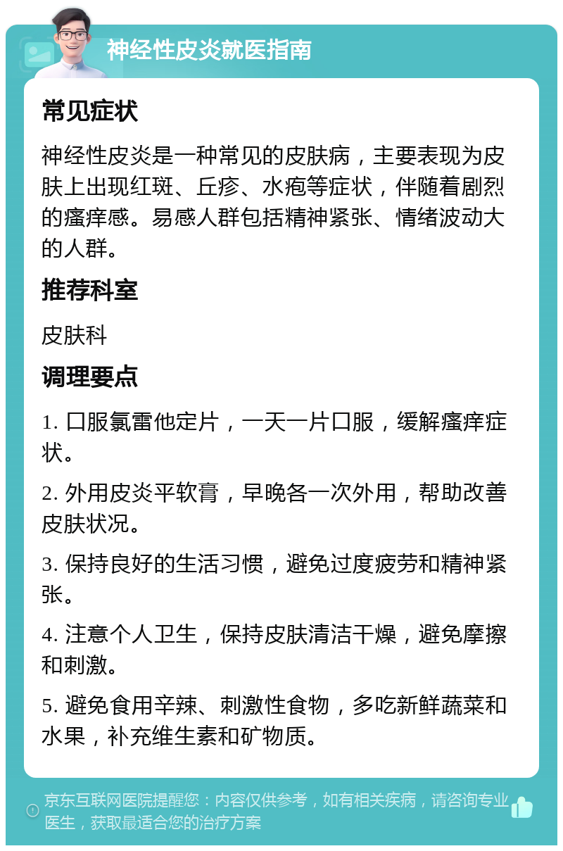 神经性皮炎就医指南 常见症状 神经性皮炎是一种常见的皮肤病，主要表现为皮肤上出现红斑、丘疹、水疱等症状，伴随着剧烈的瘙痒感。易感人群包括精神紧张、情绪波动大的人群。 推荐科室 皮肤科 调理要点 1. 口服氯雷他定片，一天一片口服，缓解瘙痒症状。 2. 外用皮炎平软膏，早晚各一次外用，帮助改善皮肤状况。 3. 保持良好的生活习惯，避免过度疲劳和精神紧张。 4. 注意个人卫生，保持皮肤清洁干燥，避免摩擦和刺激。 5. 避免食用辛辣、刺激性食物，多吃新鲜蔬菜和水果，补充维生素和矿物质。