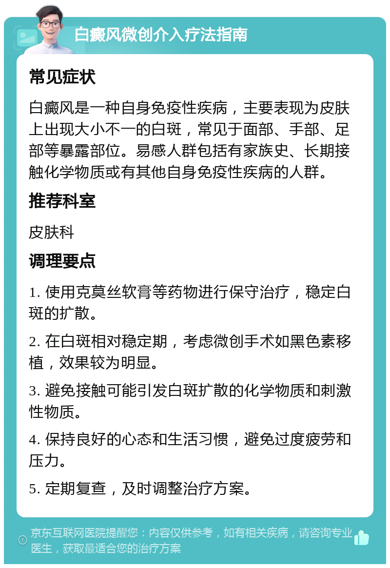 白癜风微创介入疗法指南 常见症状 白癜风是一种自身免疫性疾病，主要表现为皮肤上出现大小不一的白斑，常见于面部、手部、足部等暴露部位。易感人群包括有家族史、长期接触化学物质或有其他自身免疫性疾病的人群。 推荐科室 皮肤科 调理要点 1. 使用克莫丝软膏等药物进行保守治疗，稳定白斑的扩散。 2. 在白斑相对稳定期，考虑微创手术如黑色素移植，效果较为明显。 3. 避免接触可能引发白斑扩散的化学物质和刺激性物质。 4. 保持良好的心态和生活习惯，避免过度疲劳和压力。 5. 定期复查，及时调整治疗方案。