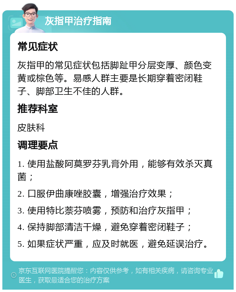 灰指甲治疗指南 常见症状 灰指甲的常见症状包括脚趾甲分层变厚、颜色变黄或棕色等。易感人群主要是长期穿着密闭鞋子、脚部卫生不佳的人群。 推荐科室 皮肤科 调理要点 1. 使用盐酸阿莫罗芬乳膏外用，能够有效杀灭真菌； 2. 口服伊曲康唑胶囊，增强治疗效果； 3. 使用特比萘芬喷雾，预防和治疗灰指甲； 4. 保持脚部清洁干燥，避免穿着密闭鞋子； 5. 如果症状严重，应及时就医，避免延误治疗。