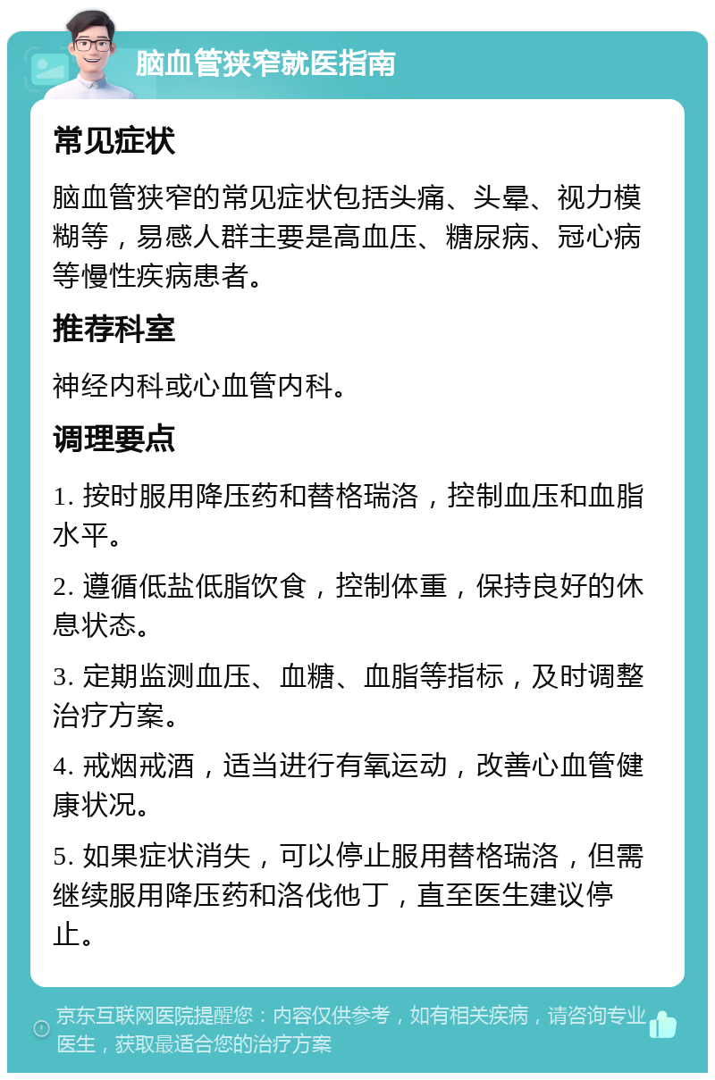 脑血管狭窄就医指南 常见症状 脑血管狭窄的常见症状包括头痛、头晕、视力模糊等，易感人群主要是高血压、糖尿病、冠心病等慢性疾病患者。 推荐科室 神经内科或心血管内科。 调理要点 1. 按时服用降压药和替格瑞洛，控制血压和血脂水平。 2. 遵循低盐低脂饮食，控制体重，保持良好的休息状态。 3. 定期监测血压、血糖、血脂等指标，及时调整治疗方案。 4. 戒烟戒酒，适当进行有氧运动，改善心血管健康状况。 5. 如果症状消失，可以停止服用替格瑞洛，但需继续服用降压药和洛伐他丁，直至医生建议停止。