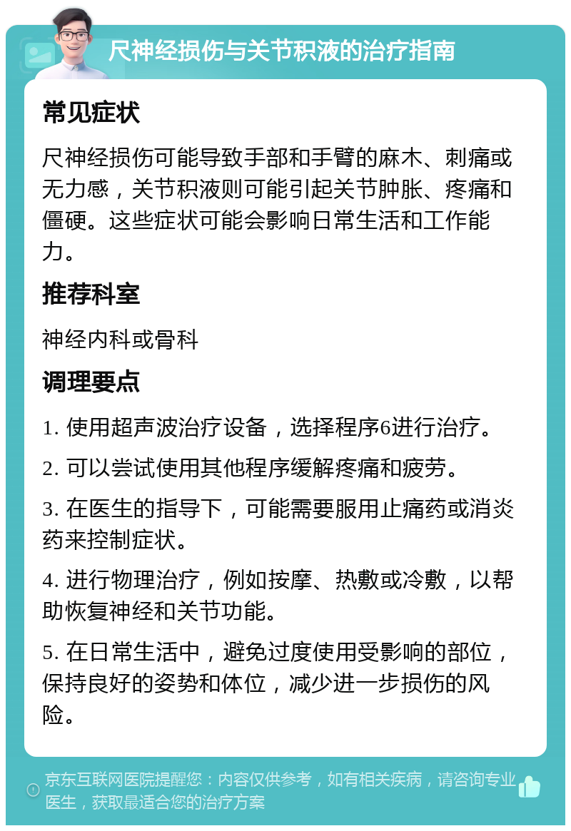 尺神经损伤与关节积液的治疗指南 常见症状 尺神经损伤可能导致手部和手臂的麻木、刺痛或无力感，关节积液则可能引起关节肿胀、疼痛和僵硬。这些症状可能会影响日常生活和工作能力。 推荐科室 神经内科或骨科 调理要点 1. 使用超声波治疗设备，选择程序6进行治疗。 2. 可以尝试使用其他程序缓解疼痛和疲劳。 3. 在医生的指导下，可能需要服用止痛药或消炎药来控制症状。 4. 进行物理治疗，例如按摩、热敷或冷敷，以帮助恢复神经和关节功能。 5. 在日常生活中，避免过度使用受影响的部位，保持良好的姿势和体位，减少进一步损伤的风险。