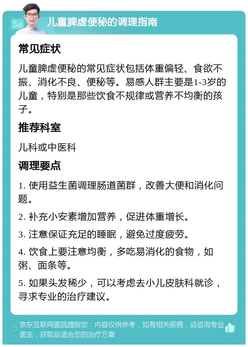 儿童脾虚便秘的调理指南 常见症状 儿童脾虚便秘的常见症状包括体重偏轻、食欲不振、消化不良、便秘等。易感人群主要是1-3岁的儿童，特别是那些饮食不规律或营养不均衡的孩子。 推荐科室 儿科或中医科 调理要点 1. 使用益生菌调理肠道菌群，改善大便和消化问题。 2. 补充小安素增加营养，促进体重增长。 3. 注意保证充足的睡眠，避免过度疲劳。 4. 饮食上要注意均衡，多吃易消化的食物，如粥、面条等。 5. 如果头发稀少，可以考虑去小儿皮肤科就诊，寻求专业的治疗建议。