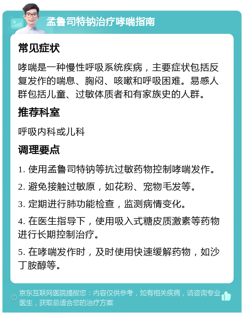 孟鲁司特钠治疗哮喘指南 常见症状 哮喘是一种慢性呼吸系统疾病，主要症状包括反复发作的喘息、胸闷、咳嗽和呼吸困难。易感人群包括儿童、过敏体质者和有家族史的人群。 推荐科室 呼吸内科或儿科 调理要点 1. 使用孟鲁司特钠等抗过敏药物控制哮喘发作。 2. 避免接触过敏原，如花粉、宠物毛发等。 3. 定期进行肺功能检查，监测病情变化。 4. 在医生指导下，使用吸入式糖皮质激素等药物进行长期控制治疗。 5. 在哮喘发作时，及时使用快速缓解药物，如沙丁胺醇等。