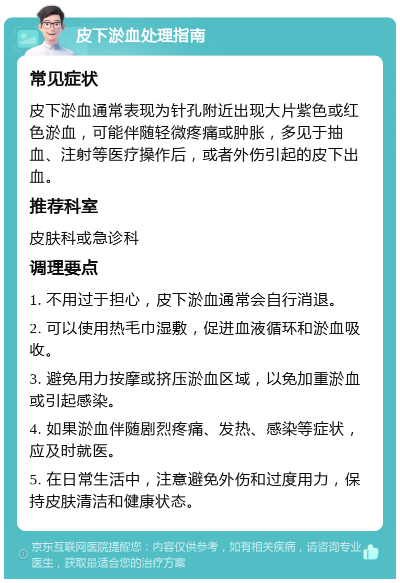 皮下淤血处理指南 常见症状 皮下淤血通常表现为针孔附近出现大片紫色或红色淤血，可能伴随轻微疼痛或肿胀，多见于抽血、注射等医疗操作后，或者外伤引起的皮下出血。 推荐科室 皮肤科或急诊科 调理要点 1. 不用过于担心，皮下淤血通常会自行消退。 2. 可以使用热毛巾湿敷，促进血液循环和淤血吸收。 3. 避免用力按摩或挤压淤血区域，以免加重淤血或引起感染。 4. 如果淤血伴随剧烈疼痛、发热、感染等症状，应及时就医。 5. 在日常生活中，注意避免外伤和过度用力，保持皮肤清洁和健康状态。