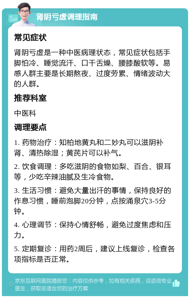 肾阴亏虚调理指南 常见症状 肾阴亏虚是一种中医病理状态，常见症状包括手脚怕冷、睡觉流汗、口干舌燥、腰膝酸软等。易感人群主要是长期熬夜、过度劳累、情绪波动大的人群。 推荐科室 中医科 调理要点 1. 药物治疗：知柏地黄丸和二妙丸可以滋阴补肾、清热除湿；黄芪片可以补气。 2. 饮食调理：多吃滋阴的食物如梨、百合、银耳等，少吃辛辣油腻及生冷食物。 3. 生活习惯：避免大量出汗的事情，保持良好的作息习惯，睡前泡脚20分钟，点按涌泉穴3-5分钟。 4. 心理调节：保持心情舒畅，避免过度焦虑和压力。 5. 定期复诊：用药2周后，建议上线复诊，检查各项指标是否正常。