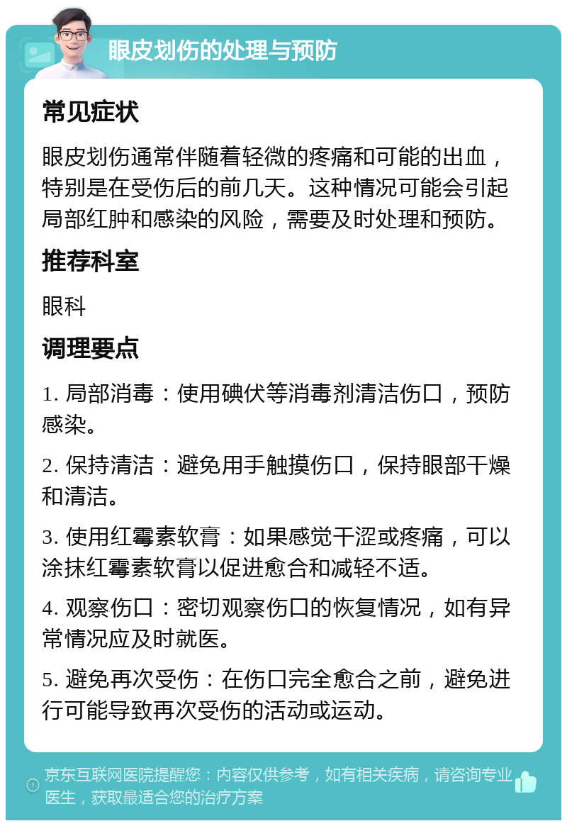 眼皮划伤的处理与预防 常见症状 眼皮划伤通常伴随着轻微的疼痛和可能的出血，特别是在受伤后的前几天。这种情况可能会引起局部红肿和感染的风险，需要及时处理和预防。 推荐科室 眼科 调理要点 1. 局部消毒：使用碘伏等消毒剂清洁伤口，预防感染。 2. 保持清洁：避免用手触摸伤口，保持眼部干燥和清洁。 3. 使用红霉素软膏：如果感觉干涩或疼痛，可以涂抹红霉素软膏以促进愈合和减轻不适。 4. 观察伤口：密切观察伤口的恢复情况，如有异常情况应及时就医。 5. 避免再次受伤：在伤口完全愈合之前，避免进行可能导致再次受伤的活动或运动。