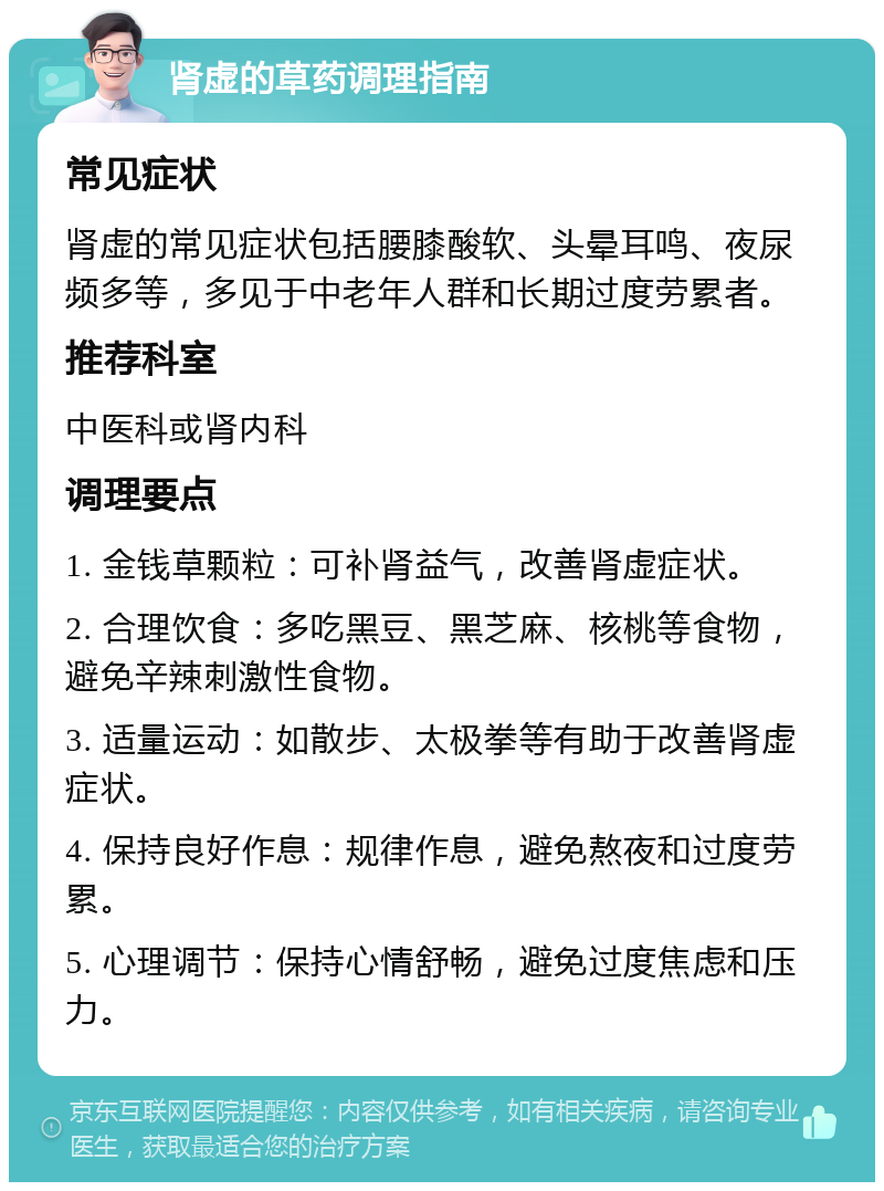 肾虚的草药调理指南 常见症状 肾虚的常见症状包括腰膝酸软、头晕耳鸣、夜尿频多等，多见于中老年人群和长期过度劳累者。 推荐科室 中医科或肾内科 调理要点 1. 金钱草颗粒：可补肾益气，改善肾虚症状。 2. 合理饮食：多吃黑豆、黑芝麻、核桃等食物，避免辛辣刺激性食物。 3. 适量运动：如散步、太极拳等有助于改善肾虚症状。 4. 保持良好作息：规律作息，避免熬夜和过度劳累。 5. 心理调节：保持心情舒畅，避免过度焦虑和压力。