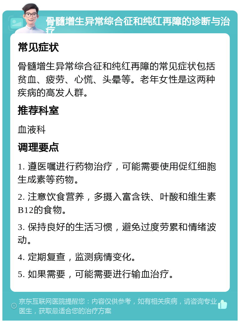 骨髓增生异常综合征和纯红再障的诊断与治疗 常见症状 骨髓增生异常综合征和纯红再障的常见症状包括贫血、疲劳、心慌、头晕等。老年女性是这两种疾病的高发人群。 推荐科室 血液科 调理要点 1. 遵医嘱进行药物治疗，可能需要使用促红细胞生成素等药物。 2. 注意饮食营养，多摄入富含铁、叶酸和维生素B12的食物。 3. 保持良好的生活习惯，避免过度劳累和情绪波动。 4. 定期复查，监测病情变化。 5. 如果需要，可能需要进行输血治疗。