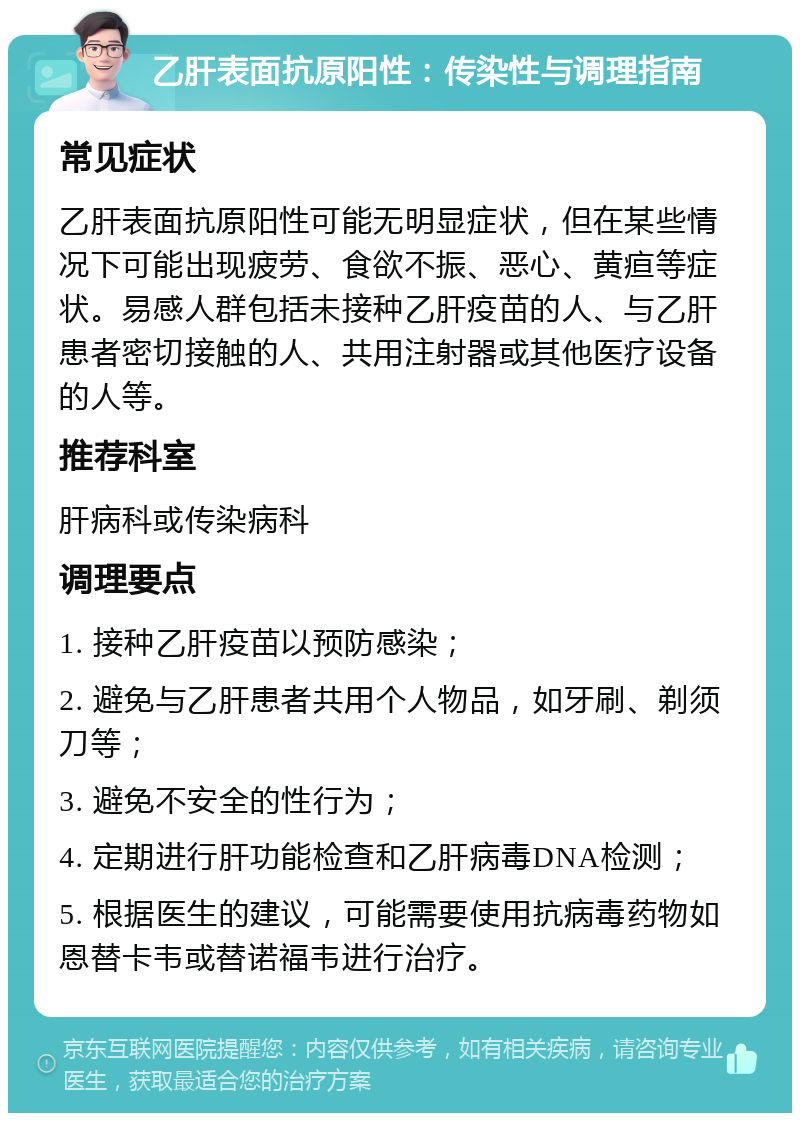 乙肝表面抗原阳性：传染性与调理指南 常见症状 乙肝表面抗原阳性可能无明显症状，但在某些情况下可能出现疲劳、食欲不振、恶心、黄疸等症状。易感人群包括未接种乙肝疫苗的人、与乙肝患者密切接触的人、共用注射器或其他医疗设备的人等。 推荐科室 肝病科或传染病科 调理要点 1. 接种乙肝疫苗以预防感染； 2. 避免与乙肝患者共用个人物品，如牙刷、剃须刀等； 3. 避免不安全的性行为； 4. 定期进行肝功能检查和乙肝病毒DNA检测； 5. 根据医生的建议，可能需要使用抗病毒药物如恩替卡韦或替诺福韦进行治疗。