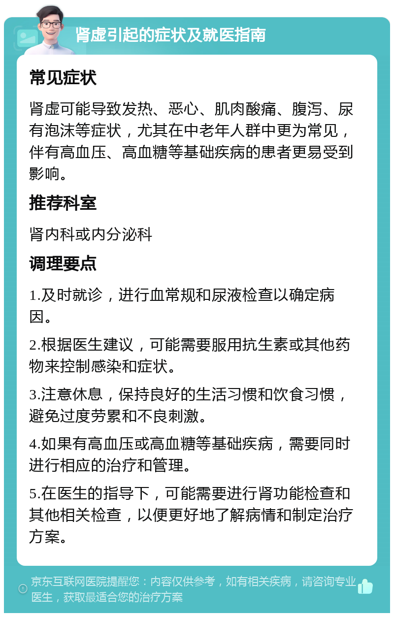 肾虚引起的症状及就医指南 常见症状 肾虚可能导致发热、恶心、肌肉酸痛、腹泻、尿有泡沫等症状，尤其在中老年人群中更为常见，伴有高血压、高血糖等基础疾病的患者更易受到影响。 推荐科室 肾内科或内分泌科 调理要点 1.及时就诊，进行血常规和尿液检查以确定病因。 2.根据医生建议，可能需要服用抗生素或其他药物来控制感染和症状。 3.注意休息，保持良好的生活习惯和饮食习惯，避免过度劳累和不良刺激。 4.如果有高血压或高血糖等基础疾病，需要同时进行相应的治疗和管理。 5.在医生的指导下，可能需要进行肾功能检查和其他相关检查，以便更好地了解病情和制定治疗方案。