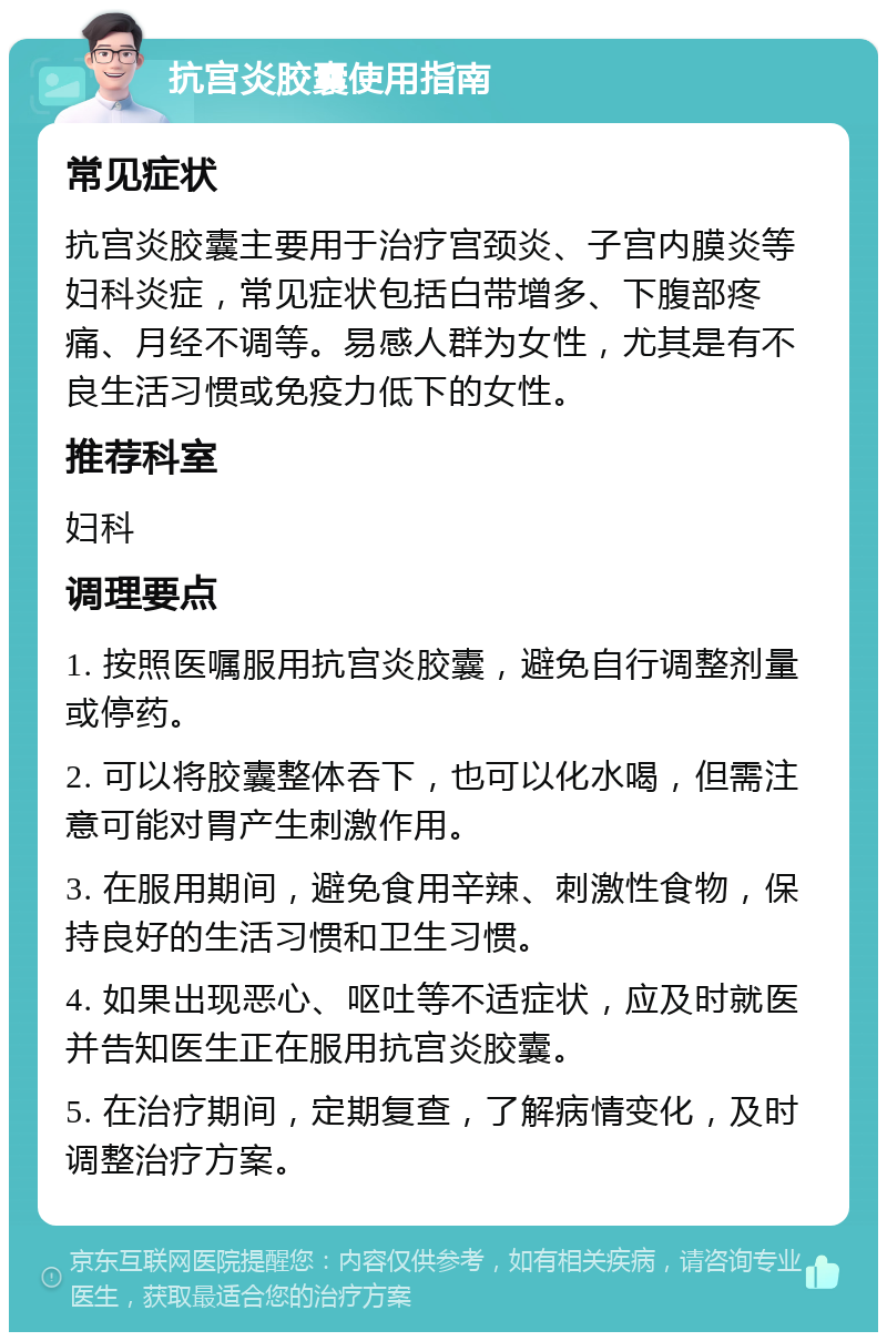 抗宫炎胶囊使用指南 常见症状 抗宫炎胶囊主要用于治疗宫颈炎、子宫内膜炎等妇科炎症，常见症状包括白带增多、下腹部疼痛、月经不调等。易感人群为女性，尤其是有不良生活习惯或免疫力低下的女性。 推荐科室 妇科 调理要点 1. 按照医嘱服用抗宫炎胶囊，避免自行调整剂量或停药。 2. 可以将胶囊整体吞下，也可以化水喝，但需注意可能对胃产生刺激作用。 3. 在服用期间，避免食用辛辣、刺激性食物，保持良好的生活习惯和卫生习惯。 4. 如果出现恶心、呕吐等不适症状，应及时就医并告知医生正在服用抗宫炎胶囊。 5. 在治疗期间，定期复查，了解病情变化，及时调整治疗方案。