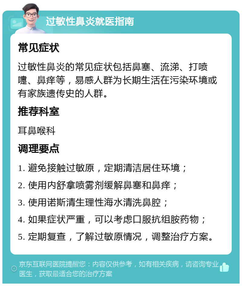 过敏性鼻炎就医指南 常见症状 过敏性鼻炎的常见症状包括鼻塞、流涕、打喷嚏、鼻痒等，易感人群为长期生活在污染环境或有家族遗传史的人群。 推荐科室 耳鼻喉科 调理要点 1. 避免接触过敏原，定期清洁居住环境； 2. 使用内舒拿喷雾剂缓解鼻塞和鼻痒； 3. 使用诺斯清生理性海水清洗鼻腔； 4. 如果症状严重，可以考虑口服抗组胺药物； 5. 定期复查，了解过敏原情况，调整治疗方案。