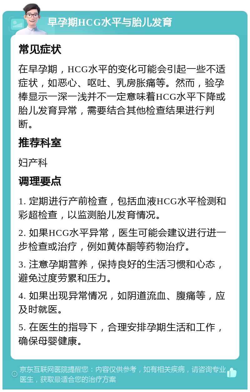 早孕期HCG水平与胎儿发育 常见症状 在早孕期，HCG水平的变化可能会引起一些不适症状，如恶心、呕吐、乳房胀痛等。然而，验孕棒显示一深一浅并不一定意味着HCG水平下降或胎儿发育异常，需要结合其他检查结果进行判断。 推荐科室 妇产科 调理要点 1. 定期进行产前检查，包括血液HCG水平检测和彩超检查，以监测胎儿发育情况。 2. 如果HCG水平异常，医生可能会建议进行进一步检查或治疗，例如黄体酮等药物治疗。 3. 注意孕期营养，保持良好的生活习惯和心态，避免过度劳累和压力。 4. 如果出现异常情况，如阴道流血、腹痛等，应及时就医。 5. 在医生的指导下，合理安排孕期生活和工作，确保母婴健康。