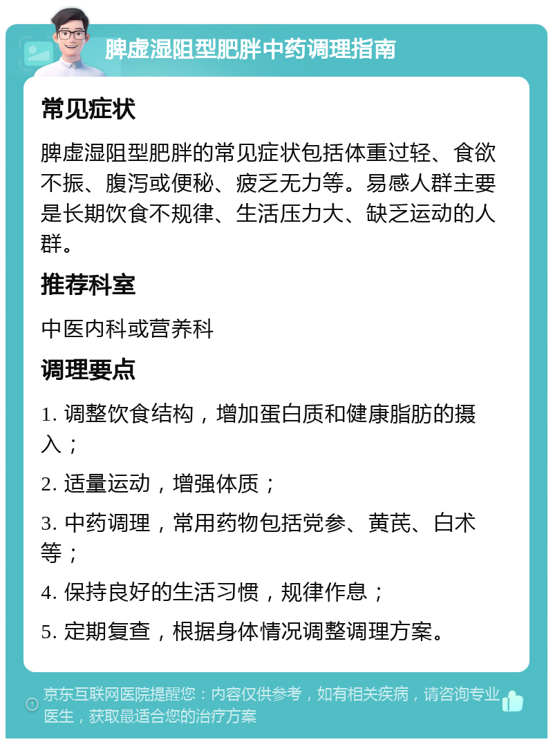 脾虚湿阻型肥胖中药调理指南 常见症状 脾虚湿阻型肥胖的常见症状包括体重过轻、食欲不振、腹泻或便秘、疲乏无力等。易感人群主要是长期饮食不规律、生活压力大、缺乏运动的人群。 推荐科室 中医内科或营养科 调理要点 1. 调整饮食结构，增加蛋白质和健康脂肪的摄入； 2. 适量运动，增强体质； 3. 中药调理，常用药物包括党参、黄芪、白术等； 4. 保持良好的生活习惯，规律作息； 5. 定期复查，根据身体情况调整调理方案。