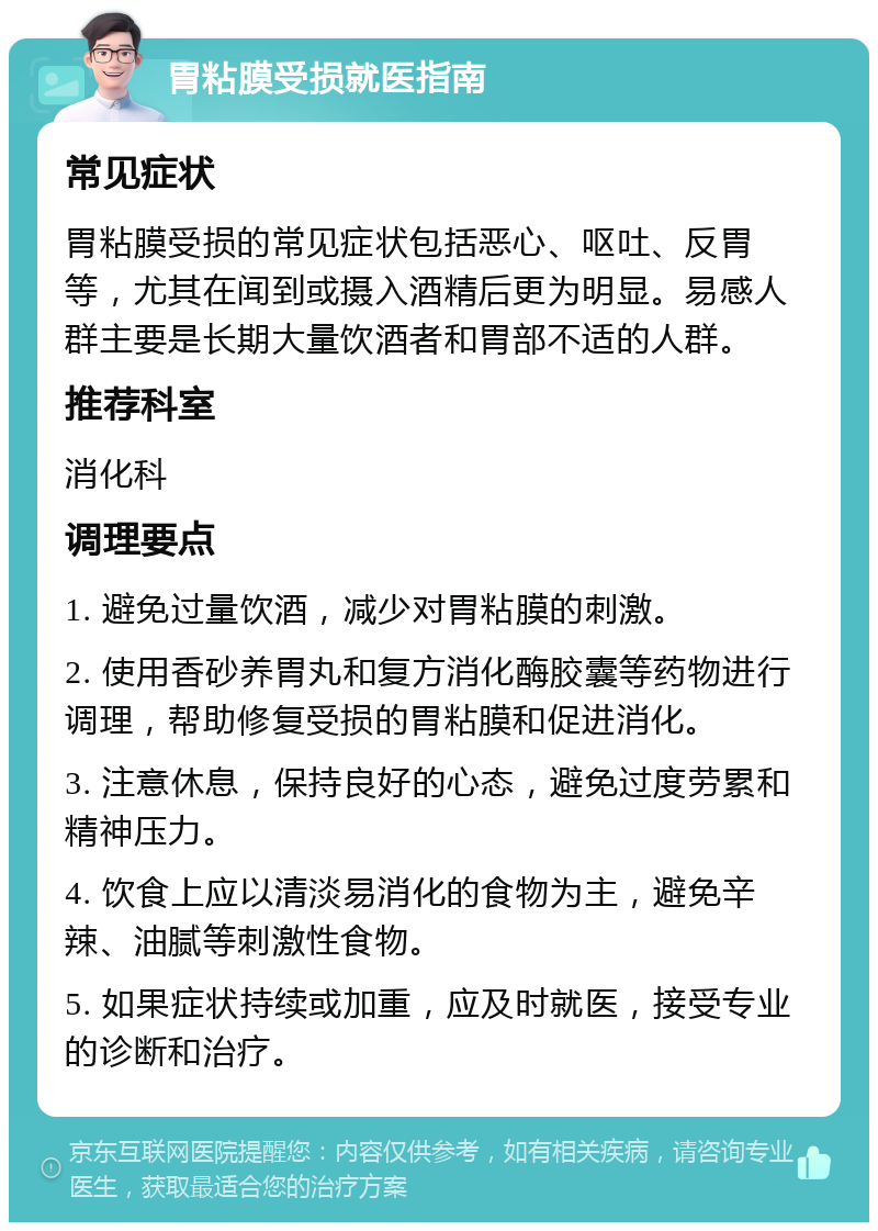 胃粘膜受损就医指南 常见症状 胃粘膜受损的常见症状包括恶心、呕吐、反胃等，尤其在闻到或摄入酒精后更为明显。易感人群主要是长期大量饮酒者和胃部不适的人群。 推荐科室 消化科 调理要点 1. 避免过量饮酒，减少对胃粘膜的刺激。 2. 使用香砂养胃丸和复方消化酶胶囊等药物进行调理，帮助修复受损的胃粘膜和促进消化。 3. 注意休息，保持良好的心态，避免过度劳累和精神压力。 4. 饮食上应以清淡易消化的食物为主，避免辛辣、油腻等刺激性食物。 5. 如果症状持续或加重，应及时就医，接受专业的诊断和治疗。