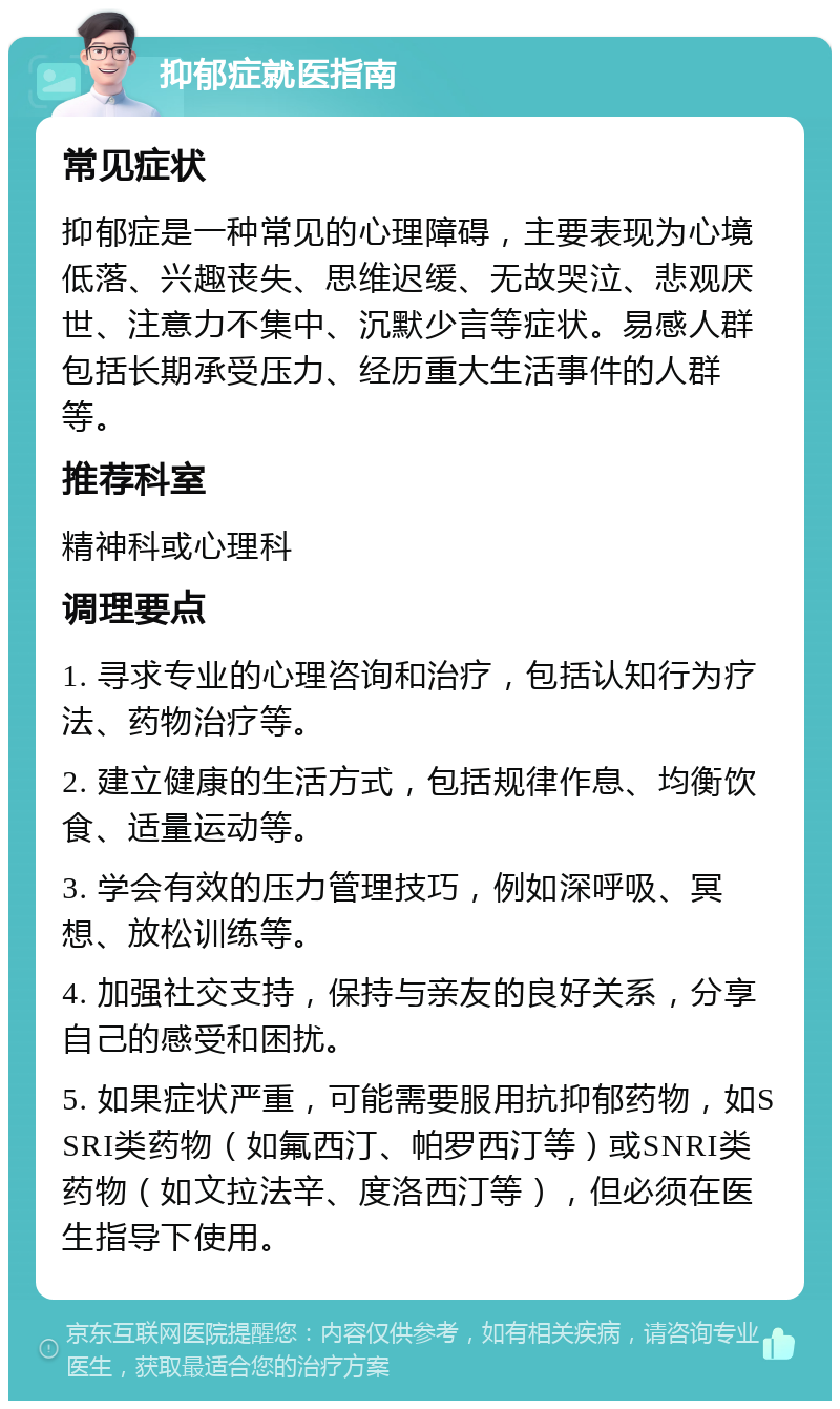 抑郁症就医指南 常见症状 抑郁症是一种常见的心理障碍，主要表现为心境低落、兴趣丧失、思维迟缓、无故哭泣、悲观厌世、注意力不集中、沉默少言等症状。易感人群包括长期承受压力、经历重大生活事件的人群等。 推荐科室 精神科或心理科 调理要点 1. 寻求专业的心理咨询和治疗，包括认知行为疗法、药物治疗等。 2. 建立健康的生活方式，包括规律作息、均衡饮食、适量运动等。 3. 学会有效的压力管理技巧，例如深呼吸、冥想、放松训练等。 4. 加强社交支持，保持与亲友的良好关系，分享自己的感受和困扰。 5. 如果症状严重，可能需要服用抗抑郁药物，如SSRI类药物（如氟西汀、帕罗西汀等）或SNRI类药物（如文拉法辛、度洛西汀等），但必须在医生指导下使用。