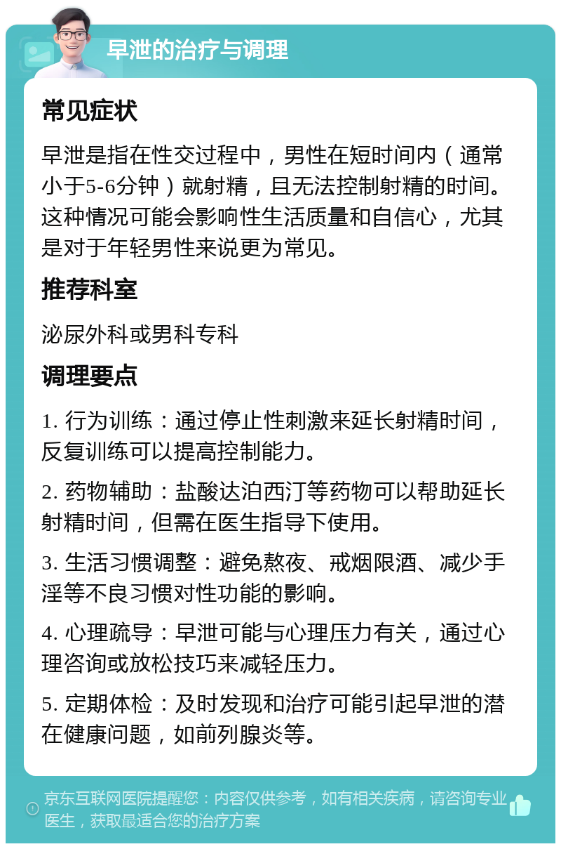 早泄的治疗与调理 常见症状 早泄是指在性交过程中，男性在短时间内（通常小于5-6分钟）就射精，且无法控制射精的时间。这种情况可能会影响性生活质量和自信心，尤其是对于年轻男性来说更为常见。 推荐科室 泌尿外科或男科专科 调理要点 1. 行为训练：通过停止性刺激来延长射精时间，反复训练可以提高控制能力。 2. 药物辅助：盐酸达泊西汀等药物可以帮助延长射精时间，但需在医生指导下使用。 3. 生活习惯调整：避免熬夜、戒烟限酒、减少手淫等不良习惯对性功能的影响。 4. 心理疏导：早泄可能与心理压力有关，通过心理咨询或放松技巧来减轻压力。 5. 定期体检：及时发现和治疗可能引起早泄的潜在健康问题，如前列腺炎等。