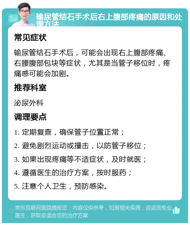 输尿管结石手术后右上腹部疼痛的原因和处理方法 常见症状 输尿管结石手术后，可能会出现右上腹部疼痛、右腰腹部包块等症状，尤其是当管子移位时，疼痛感可能会加剧。 推荐科室 泌尿外科 调理要点 1. 定期复查，确保管子位置正常； 2. 避免剧烈运动或撞击，以防管子移位； 3. 如果出现疼痛等不适症状，及时就医； 4. 遵循医生的治疗方案，按时服药； 5. 注意个人卫生，预防感染。