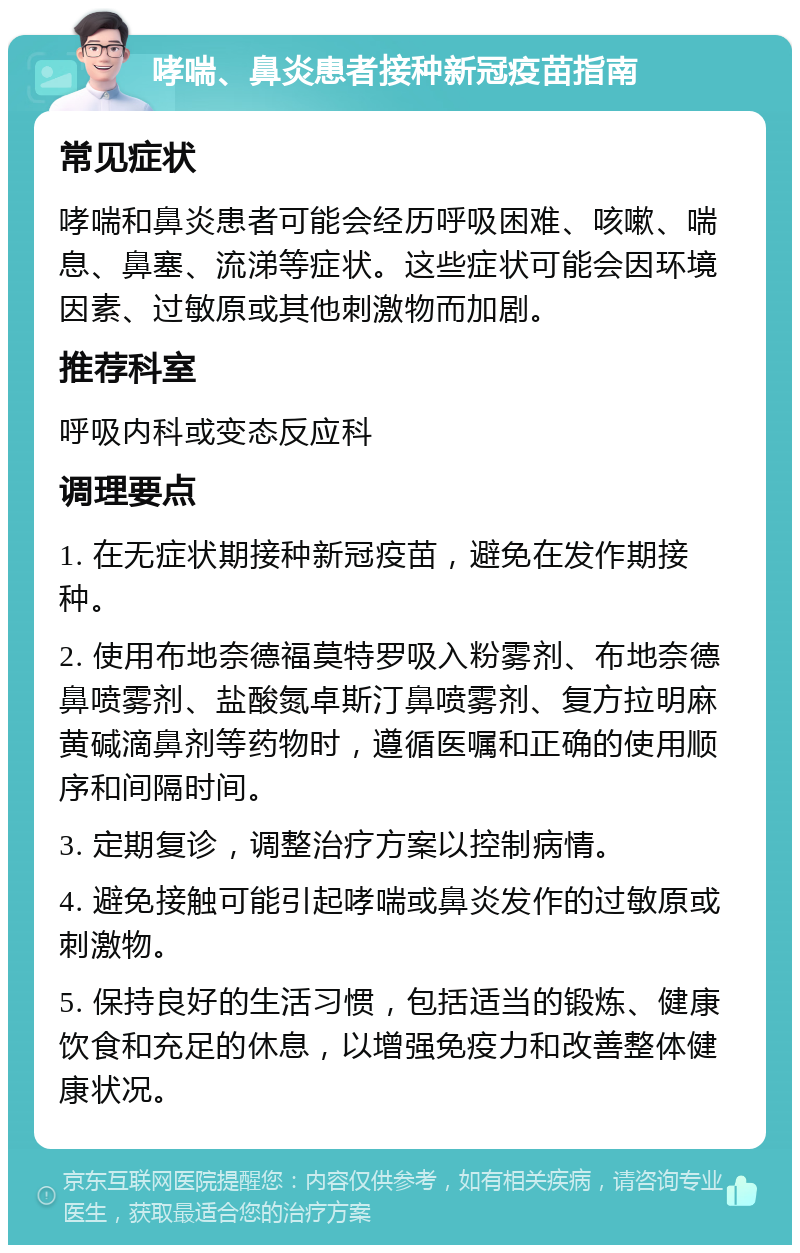 哮喘、鼻炎患者接种新冠疫苗指南 常见症状 哮喘和鼻炎患者可能会经历呼吸困难、咳嗽、喘息、鼻塞、流涕等症状。这些症状可能会因环境因素、过敏原或其他刺激物而加剧。 推荐科室 呼吸内科或变态反应科 调理要点 1. 在无症状期接种新冠疫苗，避免在发作期接种。 2. 使用布地奈德福莫特罗吸入粉雾剂、布地奈德鼻喷雾剂、盐酸氮卓斯汀鼻喷雾剂、复方拉明麻黄碱滴鼻剂等药物时，遵循医嘱和正确的使用顺序和间隔时间。 3. 定期复诊，调整治疗方案以控制病情。 4. 避免接触可能引起哮喘或鼻炎发作的过敏原或刺激物。 5. 保持良好的生活习惯，包括适当的锻炼、健康饮食和充足的休息，以增强免疫力和改善整体健康状况。