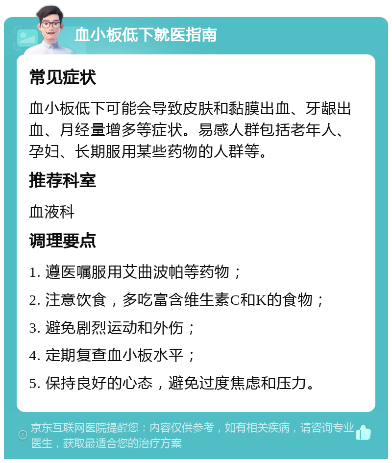 血小板低下就医指南 常见症状 血小板低下可能会导致皮肤和黏膜出血、牙龈出血、月经量增多等症状。易感人群包括老年人、孕妇、长期服用某些药物的人群等。 推荐科室 血液科 调理要点 1. 遵医嘱服用艾曲波帕等药物； 2. 注意饮食，多吃富含维生素C和K的食物； 3. 避免剧烈运动和外伤； 4. 定期复查血小板水平； 5. 保持良好的心态，避免过度焦虑和压力。