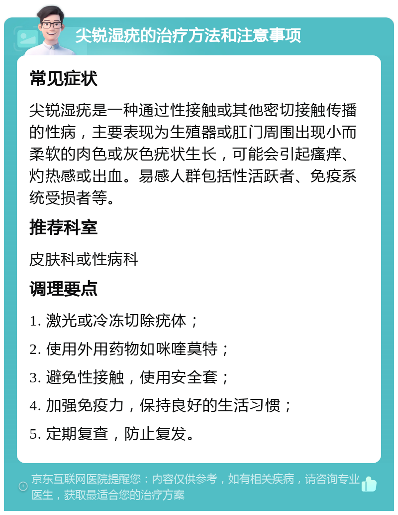 尖锐湿疣的治疗方法和注意事项 常见症状 尖锐湿疣是一种通过性接触或其他密切接触传播的性病，主要表现为生殖器或肛门周围出现小而柔软的肉色或灰色疣状生长，可能会引起瘙痒、灼热感或出血。易感人群包括性活跃者、免疫系统受损者等。 推荐科室 皮肤科或性病科 调理要点 1. 激光或冷冻切除疣体； 2. 使用外用药物如咪喹莫特； 3. 避免性接触，使用安全套； 4. 加强免疫力，保持良好的生活习惯； 5. 定期复查，防止复发。