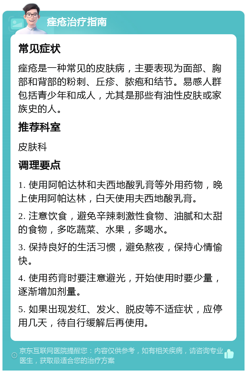 痤疮治疗指南 常见症状 痤疮是一种常见的皮肤病，主要表现为面部、胸部和背部的粉刺、丘疹、脓疱和结节。易感人群包括青少年和成人，尤其是那些有油性皮肤或家族史的人。 推荐科室 皮肤科 调理要点 1. 使用阿帕达林和夫西地酸乳膏等外用药物，晚上使用阿帕达林，白天使用夫西地酸乳膏。 2. 注意饮食，避免辛辣刺激性食物、油腻和太甜的食物，多吃蔬菜、水果，多喝水。 3. 保持良好的生活习惯，避免熬夜，保持心情愉快。 4. 使用药膏时要注意避光，开始使用时要少量，逐渐增加剂量。 5. 如果出现发红、发火、脱皮等不适症状，应停用几天，待自行缓解后再使用。