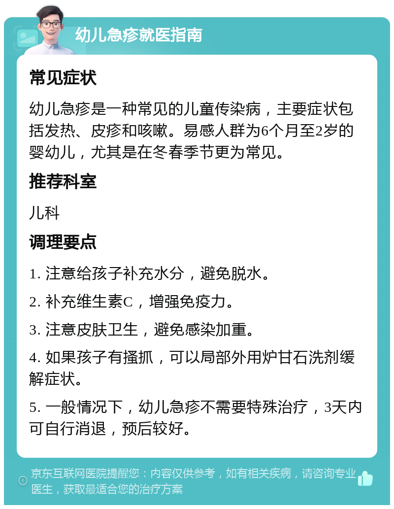 幼儿急疹就医指南 常见症状 幼儿急疹是一种常见的儿童传染病，主要症状包括发热、皮疹和咳嗽。易感人群为6个月至2岁的婴幼儿，尤其是在冬春季节更为常见。 推荐科室 儿科 调理要点 1. 注意给孩子补充水分，避免脱水。 2. 补充维生素C，增强免疫力。 3. 注意皮肤卫生，避免感染加重。 4. 如果孩子有搔抓，可以局部外用炉甘石洗剂缓解症状。 5. 一般情况下，幼儿急疹不需要特殊治疗，3天内可自行消退，预后较好。