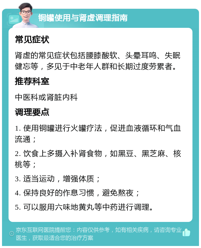 铜罐使用与肾虚调理指南 常见症状 肾虚的常见症状包括腰膝酸软、头晕耳鸣、失眠健忘等，多见于中老年人群和长期过度劳累者。 推荐科室 中医科或肾脏内科 调理要点 1. 使用铜罐进行火罐疗法，促进血液循环和气血流通； 2. 饮食上多摄入补肾食物，如黑豆、黑芝麻、核桃等； 3. 适当运动，增强体质； 4. 保持良好的作息习惯，避免熬夜； 5. 可以服用六味地黄丸等中药进行调理。