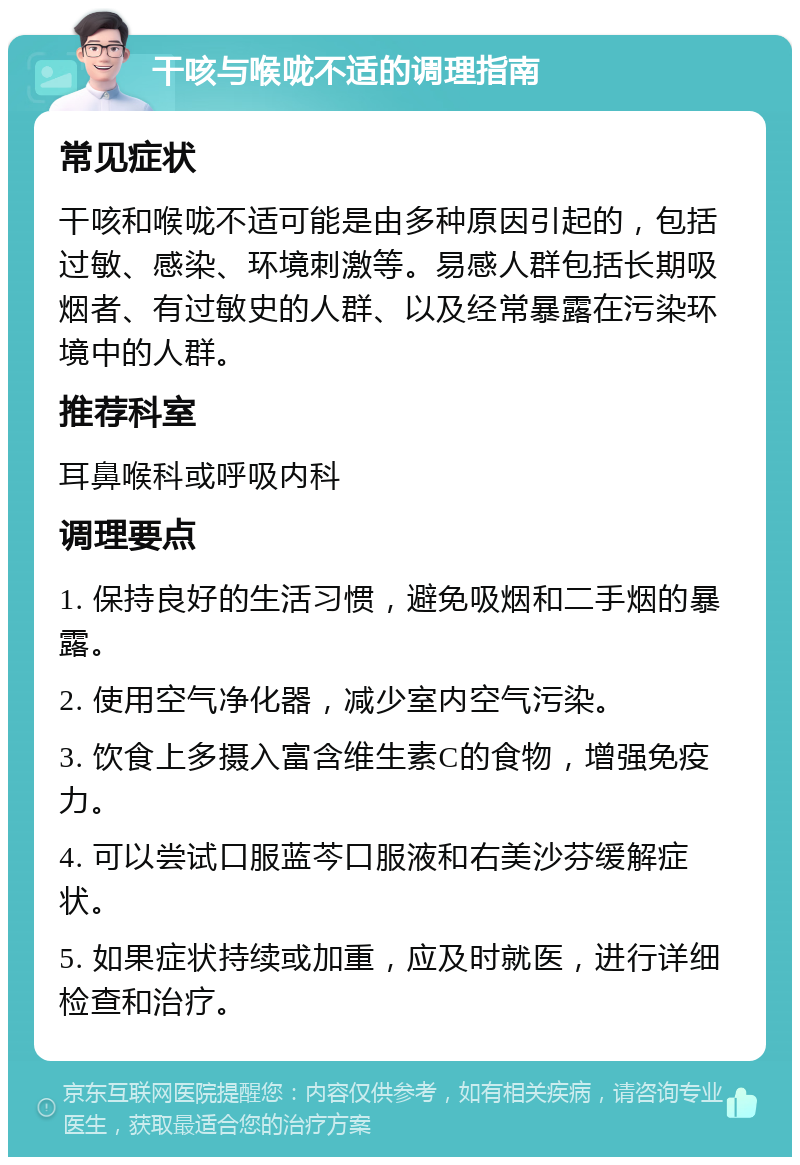 干咳与喉咙不适的调理指南 常见症状 干咳和喉咙不适可能是由多种原因引起的，包括过敏、感染、环境刺激等。易感人群包括长期吸烟者、有过敏史的人群、以及经常暴露在污染环境中的人群。 推荐科室 耳鼻喉科或呼吸内科 调理要点 1. 保持良好的生活习惯，避免吸烟和二手烟的暴露。 2. 使用空气净化器，减少室内空气污染。 3. 饮食上多摄入富含维生素C的食物，增强免疫力。 4. 可以尝试口服蓝芩口服液和右美沙芬缓解症状。 5. 如果症状持续或加重，应及时就医，进行详细检查和治疗。