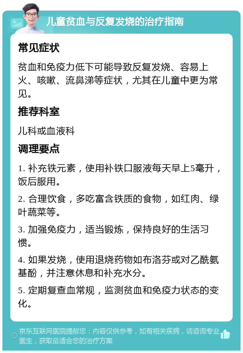 儿童贫血与反复发烧的治疗指南 常见症状 贫血和免疫力低下可能导致反复发烧、容易上火、咳嗽、流鼻涕等症状，尤其在儿童中更为常见。 推荐科室 儿科或血液科 调理要点 1. 补充铁元素，使用补铁口服液每天早上5毫升，饭后服用。 2. 合理饮食，多吃富含铁质的食物，如红肉、绿叶蔬菜等。 3. 加强免疫力，适当锻炼，保持良好的生活习惯。 4. 如果发烧，使用退烧药物如布洛芬或对乙酰氨基酚，并注意休息和补充水分。 5. 定期复查血常规，监测贫血和免疫力状态的变化。