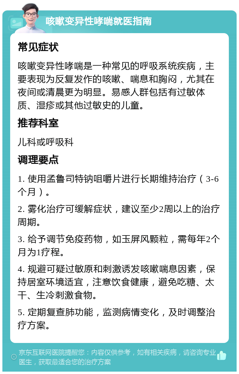 咳嗽变异性哮喘就医指南 常见症状 咳嗽变异性哮喘是一种常见的呼吸系统疾病，主要表现为反复发作的咳嗽、喘息和胸闷，尤其在夜间或清晨更为明显。易感人群包括有过敏体质、湿疹或其他过敏史的儿童。 推荐科室 儿科或呼吸科 调理要点 1. 使用孟鲁司特钠咀嚼片进行长期维持治疗（3-6个月）。 2. 雾化治疗可缓解症状，建议至少2周以上的治疗周期。 3. 给予调节免疫药物，如玉屏风颗粒，需每年2个月为1疗程。 4. 规避可疑过敏原和刺激诱发咳嗽喘息因素，保持居室环境适宜，注意饮食健康，避免吃糖、太干、生冷刺激食物。 5. 定期复查肺功能，监测病情变化，及时调整治疗方案。