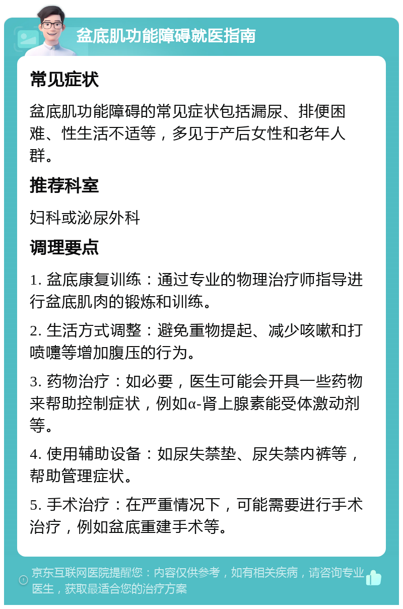 盆底肌功能障碍就医指南 常见症状 盆底肌功能障碍的常见症状包括漏尿、排便困难、性生活不适等，多见于产后女性和老年人群。 推荐科室 妇科或泌尿外科 调理要点 1. 盆底康复训练：通过专业的物理治疗师指导进行盆底肌肉的锻炼和训练。 2. 生活方式调整：避免重物提起、减少咳嗽和打喷嚏等增加腹压的行为。 3. 药物治疗：如必要，医生可能会开具一些药物来帮助控制症状，例如α-肾上腺素能受体激动剂等。 4. 使用辅助设备：如尿失禁垫、尿失禁内裤等，帮助管理症状。 5. 手术治疗：在严重情况下，可能需要进行手术治疗，例如盆底重建手术等。