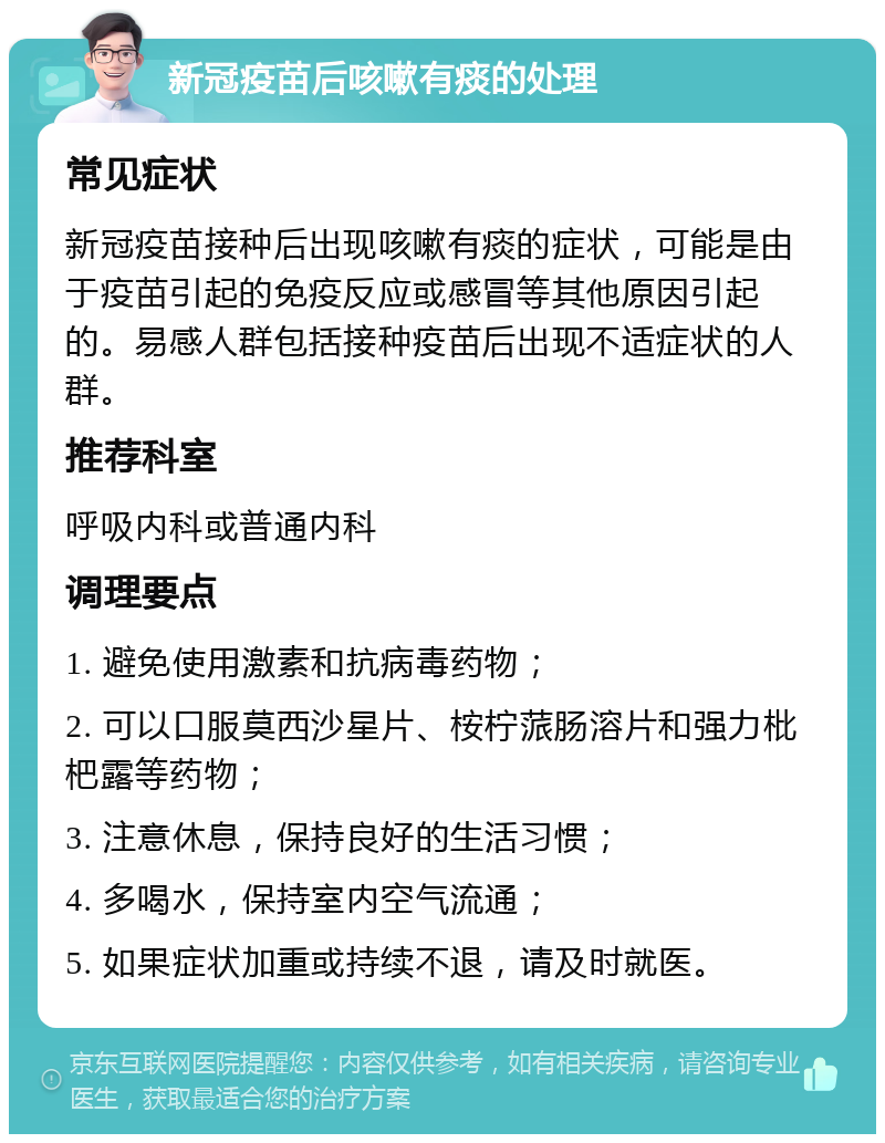 新冠疫苗后咳嗽有痰的处理 常见症状 新冠疫苗接种后出现咳嗽有痰的症状，可能是由于疫苗引起的免疫反应或感冒等其他原因引起的。易感人群包括接种疫苗后出现不适症状的人群。 推荐科室 呼吸内科或普通内科 调理要点 1. 避免使用激素和抗病毒药物； 2. 可以口服莫西沙星片、桉柠蒎肠溶片和强力枇杷露等药物； 3. 注意休息，保持良好的生活习惯； 4. 多喝水，保持室内空气流通； 5. 如果症状加重或持续不退，请及时就医。