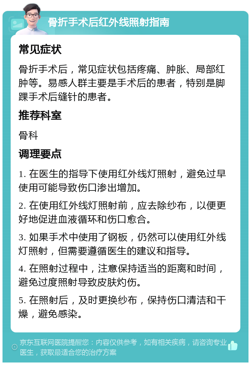 骨折手术后红外线照射指南 常见症状 骨折手术后，常见症状包括疼痛、肿胀、局部红肿等。易感人群主要是手术后的患者，特别是脚踝手术后缝针的患者。 推荐科室 骨科 调理要点 1. 在医生的指导下使用红外线灯照射，避免过早使用可能导致伤口渗出增加。 2. 在使用红外线灯照射前，应去除纱布，以便更好地促进血液循环和伤口愈合。 3. 如果手术中使用了钢板，仍然可以使用红外线灯照射，但需要遵循医生的建议和指导。 4. 在照射过程中，注意保持适当的距离和时间，避免过度照射导致皮肤灼伤。 5. 在照射后，及时更换纱布，保持伤口清洁和干燥，避免感染。