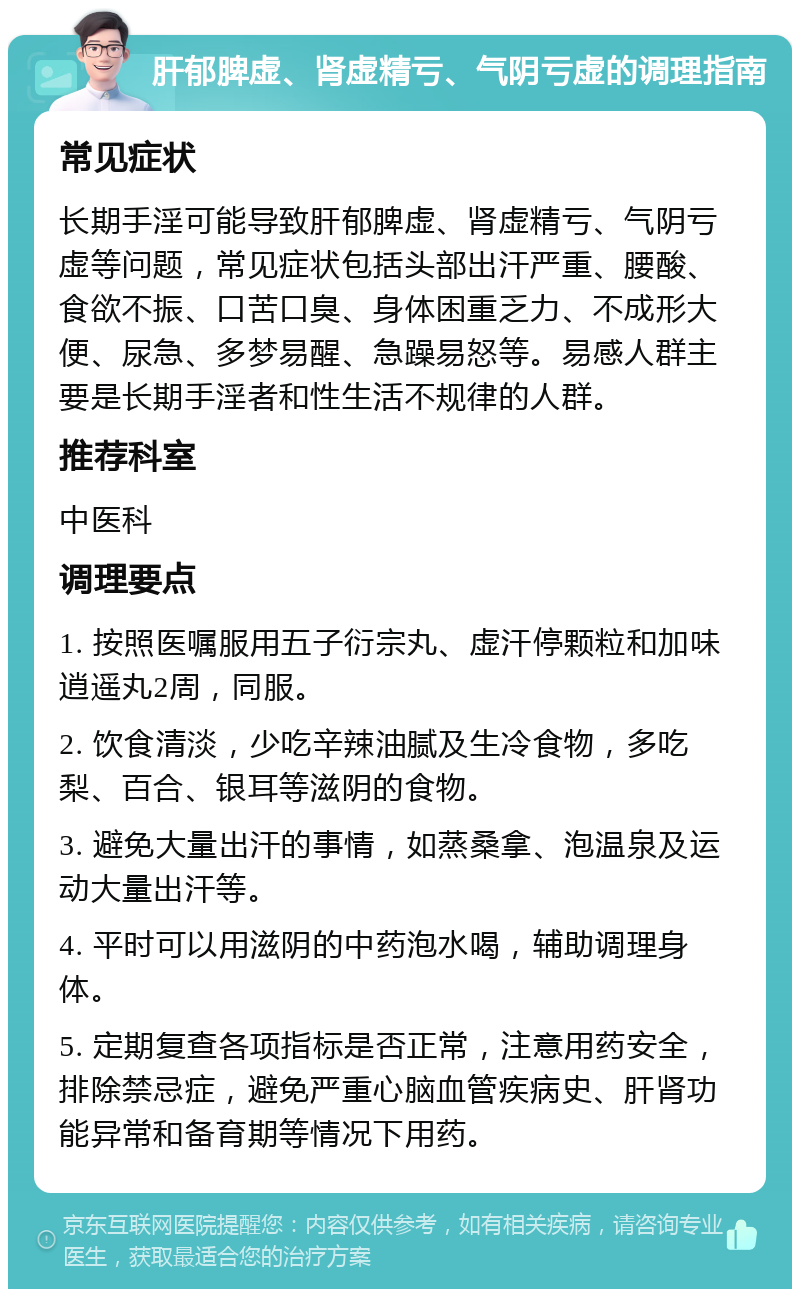 肝郁脾虚、肾虚精亏、气阴亏虚的调理指南 常见症状 长期手淫可能导致肝郁脾虚、肾虚精亏、气阴亏虚等问题，常见症状包括头部出汗严重、腰酸、食欲不振、口苦口臭、身体困重乏力、不成形大便、尿急、多梦易醒、急躁易怒等。易感人群主要是长期手淫者和性生活不规律的人群。 推荐科室 中医科 调理要点 1. 按照医嘱服用五子衍宗丸、虚汗停颗粒和加味逍遥丸2周，同服。 2. 饮食清淡，少吃辛辣油腻及生冷食物，多吃梨、百合、银耳等滋阴的食物。 3. 避免大量出汗的事情，如蒸桑拿、泡温泉及运动大量出汗等。 4. 平时可以用滋阴的中药泡水喝，辅助调理身体。 5. 定期复查各项指标是否正常，注意用药安全，排除禁忌症，避免严重心脑血管疾病史、肝肾功能异常和备育期等情况下用药。