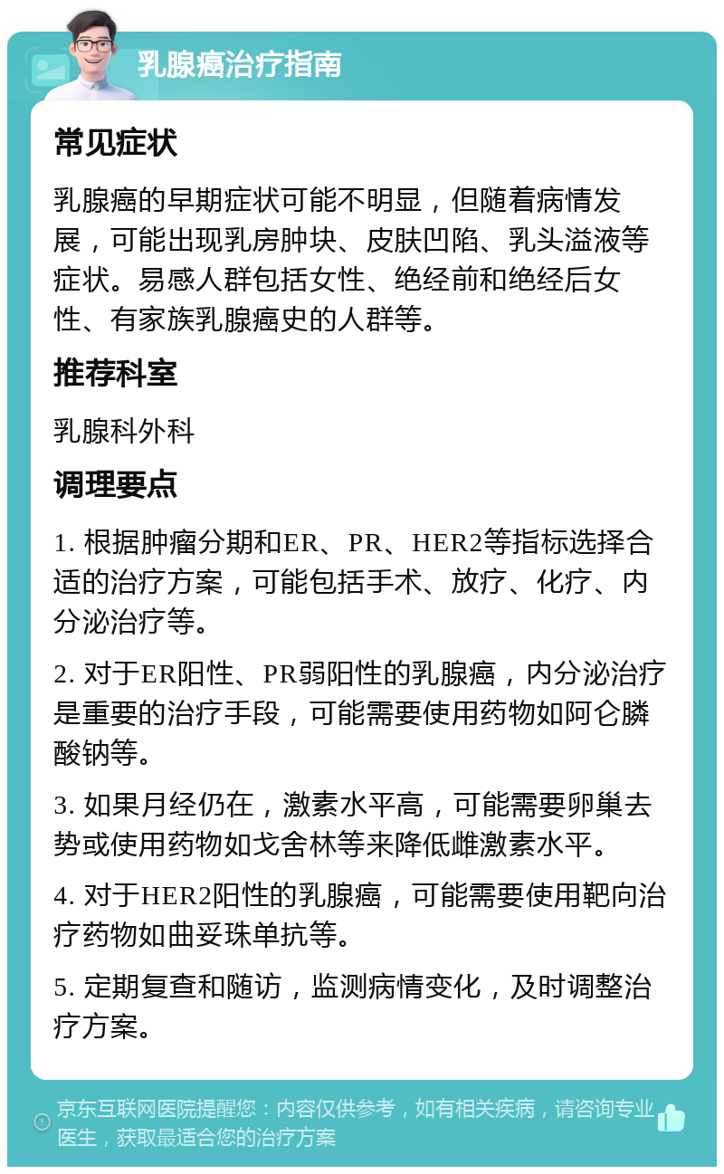 乳腺癌治疗指南 常见症状 乳腺癌的早期症状可能不明显，但随着病情发展，可能出现乳房肿块、皮肤凹陷、乳头溢液等症状。易感人群包括女性、绝经前和绝经后女性、有家族乳腺癌史的人群等。 推荐科室 乳腺科外科 调理要点 1. 根据肿瘤分期和ER、PR、HER2等指标选择合适的治疗方案，可能包括手术、放疗、化疗、内分泌治疗等。 2. 对于ER阳性、PR弱阳性的乳腺癌，内分泌治疗是重要的治疗手段，可能需要使用药物如阿仑膦酸钠等。 3. 如果月经仍在，激素水平高，可能需要卵巢去势或使用药物如戈舍林等来降低雌激素水平。 4. 对于HER2阳性的乳腺癌，可能需要使用靶向治疗药物如曲妥珠单抗等。 5. 定期复查和随访，监测病情变化，及时调整治疗方案。