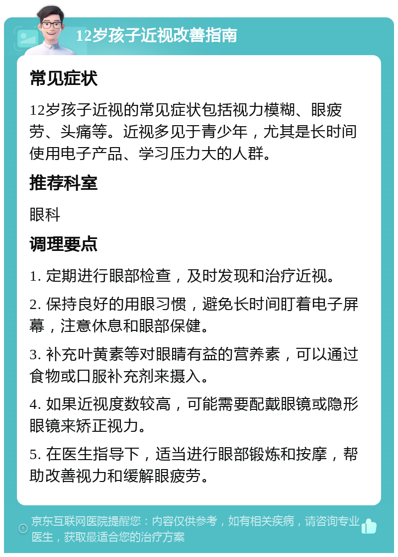 12岁孩子近视改善指南 常见症状 12岁孩子近视的常见症状包括视力模糊、眼疲劳、头痛等。近视多见于青少年，尤其是长时间使用电子产品、学习压力大的人群。 推荐科室 眼科 调理要点 1. 定期进行眼部检查，及时发现和治疗近视。 2. 保持良好的用眼习惯，避免长时间盯着电子屏幕，注意休息和眼部保健。 3. 补充叶黄素等对眼睛有益的营养素，可以通过食物或口服补充剂来摄入。 4. 如果近视度数较高，可能需要配戴眼镜或隐形眼镜来矫正视力。 5. 在医生指导下，适当进行眼部锻炼和按摩，帮助改善视力和缓解眼疲劳。