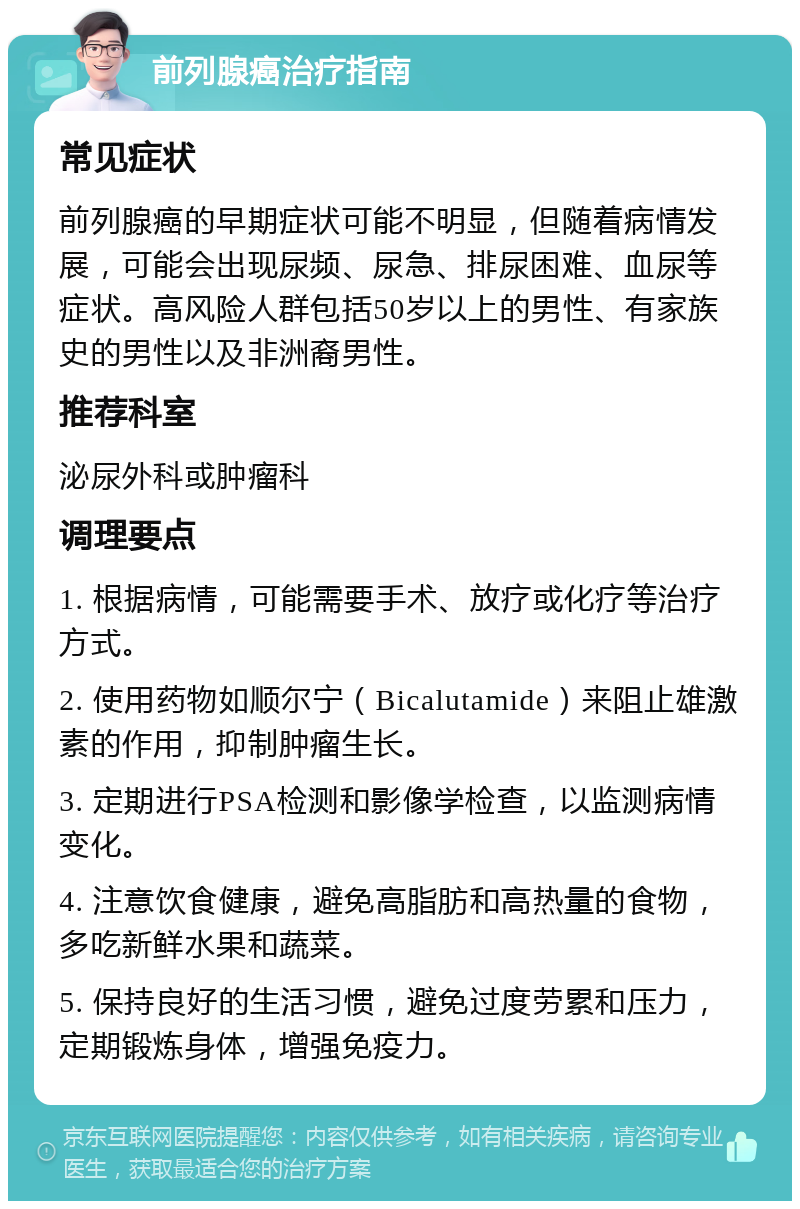 前列腺癌治疗指南 常见症状 前列腺癌的早期症状可能不明显，但随着病情发展，可能会出现尿频、尿急、排尿困难、血尿等症状。高风险人群包括50岁以上的男性、有家族史的男性以及非洲裔男性。 推荐科室 泌尿外科或肿瘤科 调理要点 1. 根据病情，可能需要手术、放疗或化疗等治疗方式。 2. 使用药物如顺尔宁（Bicalutamide）来阻止雄激素的作用，抑制肿瘤生长。 3. 定期进行PSA检测和影像学检查，以监测病情变化。 4. 注意饮食健康，避免高脂肪和高热量的食物，多吃新鲜水果和蔬菜。 5. 保持良好的生活习惯，避免过度劳累和压力，定期锻炼身体，增强免疫力。