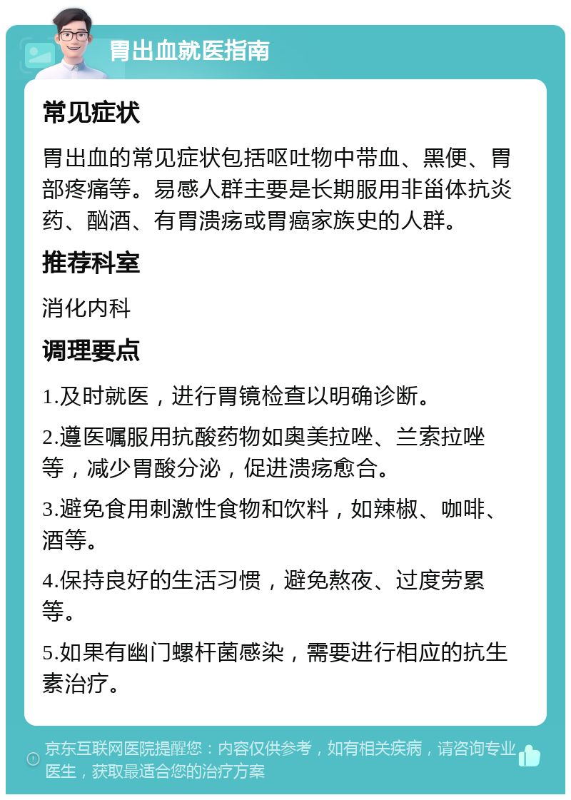 胃出血就医指南 常见症状 胃出血的常见症状包括呕吐物中带血、黑便、胃部疼痛等。易感人群主要是长期服用非甾体抗炎药、酗酒、有胃溃疡或胃癌家族史的人群。 推荐科室 消化内科 调理要点 1.及时就医，进行胃镜检查以明确诊断。 2.遵医嘱服用抗酸药物如奥美拉唑、兰索拉唑等，减少胃酸分泌，促进溃疡愈合。 3.避免食用刺激性食物和饮料，如辣椒、咖啡、酒等。 4.保持良好的生活习惯，避免熬夜、过度劳累等。 5.如果有幽门螺杆菌感染，需要进行相应的抗生素治疗。