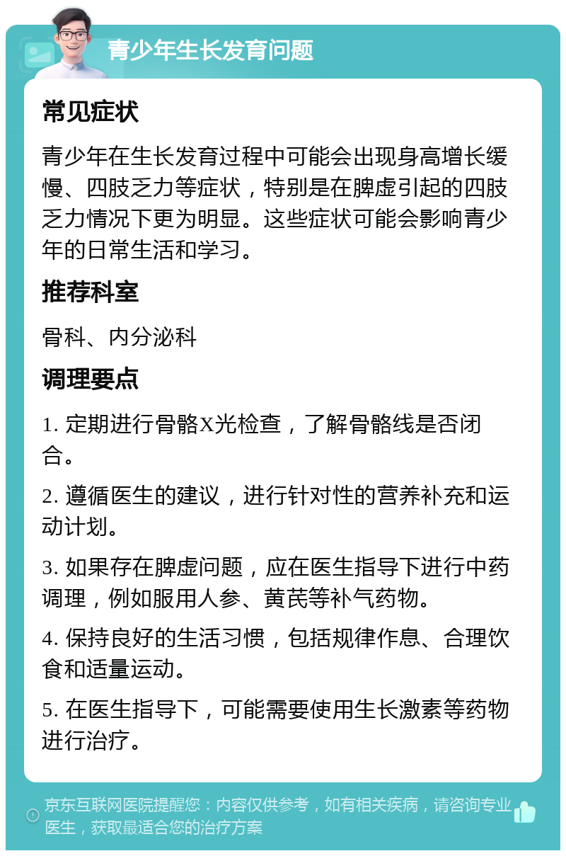 青少年生长发育问题 常见症状 青少年在生长发育过程中可能会出现身高增长缓慢、四肢乏力等症状，特别是在脾虚引起的四肢乏力情况下更为明显。这些症状可能会影响青少年的日常生活和学习。 推荐科室 骨科、内分泌科 调理要点 1. 定期进行骨骼X光检查，了解骨骼线是否闭合。 2. 遵循医生的建议，进行针对性的营养补充和运动计划。 3. 如果存在脾虚问题，应在医生指导下进行中药调理，例如服用人参、黄芪等补气药物。 4. 保持良好的生活习惯，包括规律作息、合理饮食和适量运动。 5. 在医生指导下，可能需要使用生长激素等药物进行治疗。