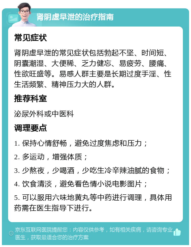 肾阴虚早泄的治疗指南 常见症状 肾阴虚早泄的常见症状包括勃起不坚、时间短、阴囊潮湿、大便稀、乏力健忘、易疲劳、腰痛、性欲旺盛等。易感人群主要是长期过度手淫、性生活频繁、精神压力大的人群。 推荐科室 泌尿外科或中医科 调理要点 1. 保持心情舒畅，避免过度焦虑和压力； 2. 多运动，增强体质； 3. 少熬夜，少喝酒，少吃生冷辛辣油腻的食物； 4. 饮食清淡，避免看色情小说电影图片； 5. 可以服用六味地黄丸等中药进行调理，具体用药需在医生指导下进行。