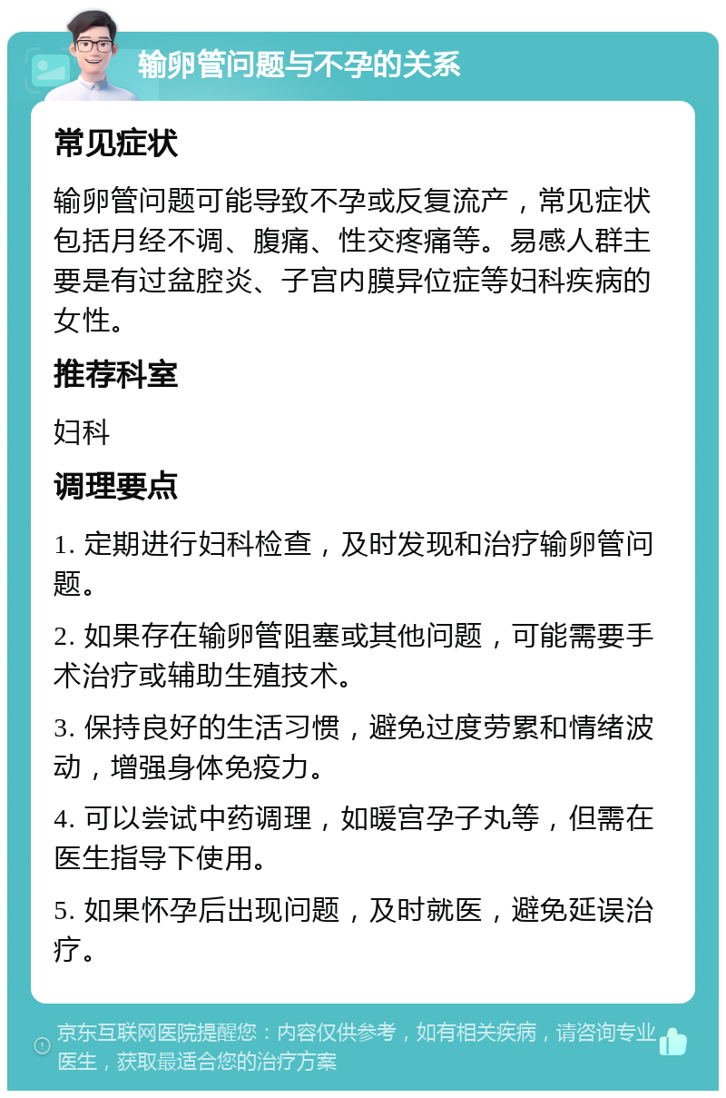 输卵管问题与不孕的关系 常见症状 输卵管问题可能导致不孕或反复流产，常见症状包括月经不调、腹痛、性交疼痛等。易感人群主要是有过盆腔炎、子宫内膜异位症等妇科疾病的女性。 推荐科室 妇科 调理要点 1. 定期进行妇科检查，及时发现和治疗输卵管问题。 2. 如果存在输卵管阻塞或其他问题，可能需要手术治疗或辅助生殖技术。 3. 保持良好的生活习惯，避免过度劳累和情绪波动，增强身体免疫力。 4. 可以尝试中药调理，如暖宫孕子丸等，但需在医生指导下使用。 5. 如果怀孕后出现问题，及时就医，避免延误治疗。